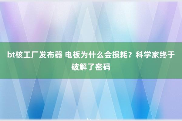 bt核工厂发布器 电板为什么会损耗？科学家终于破解了密码