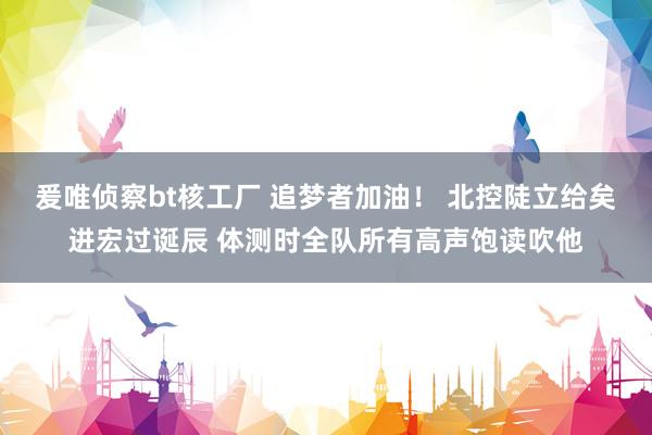 爰唯侦察bt核工厂 追梦者加油！ 北控陡立给矣进宏过诞辰 体测时全队所有高声饱读吹他