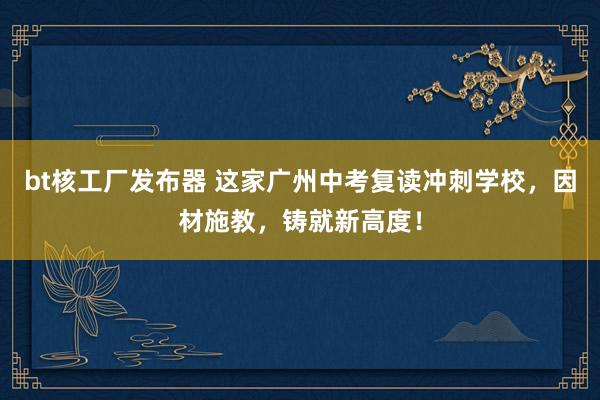 bt核工厂发布器 这家广州中考复读冲刺学校，因材施教，铸就新高度！