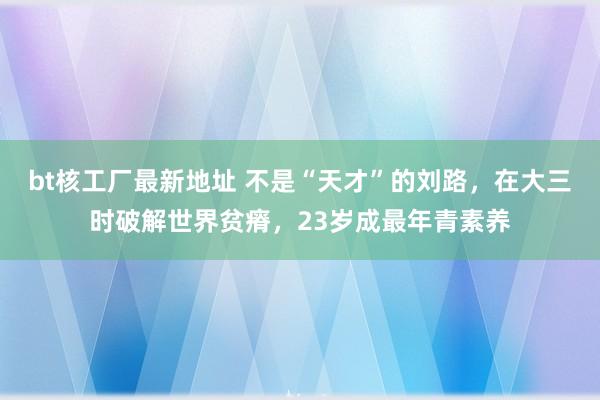 bt核工厂最新地址 不是“天才”的刘路，在大三时破解世界贫瘠，23岁成最年青素养