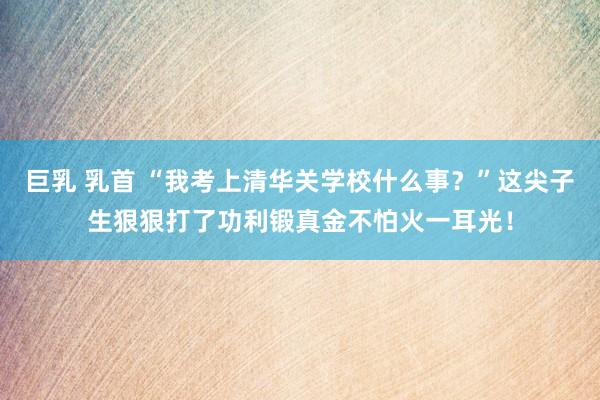 巨乳 乳首 “我考上清华关学校什么事？”这尖子生狠狠打了功利锻真金不怕火一耳光！