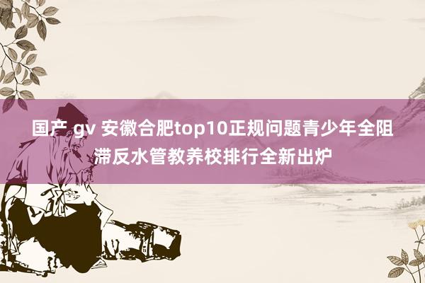 国产 gv 安徽合肥top10正规问题青少年全阻滞反水管教养校排行全新出炉