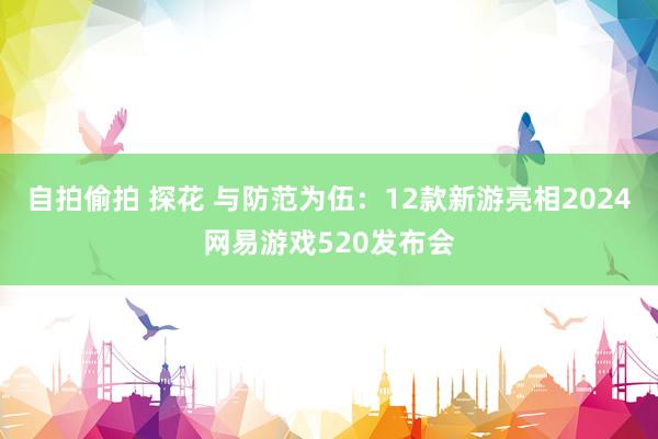 自拍偷拍 探花 与防范为伍：12款新游亮相2024网易游戏520发布会