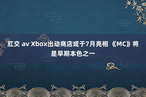 肛交 av Xbox出动商店或于7月亮相 《MC》将是早期本色之一