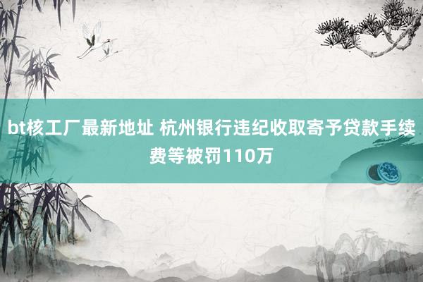 bt核工厂最新地址 杭州银行违纪收取寄予贷款手续费等被罚110万