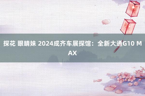 探花 眼睛妹 2024成齐车展探馆：全新大通G10 MAX