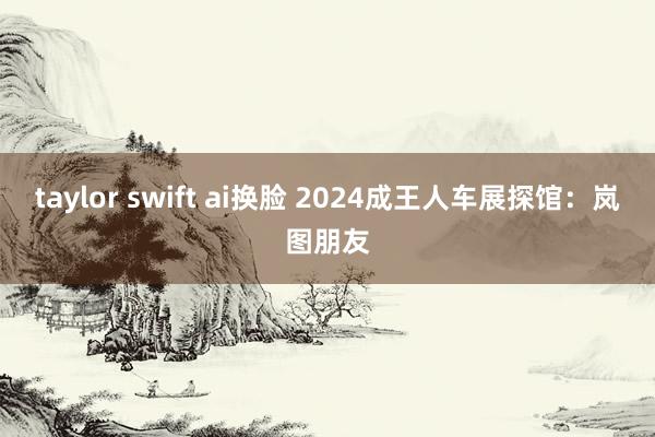 taylor swift ai换脸 2024成王人车展探馆：岚图朋友