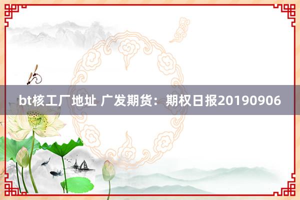 bt核工厂地址 广发期货：期权日报20190906