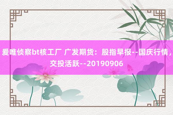 爰唯侦察bt核工厂 广发期货：股指早报--国庆行情，交投活跃--20190906