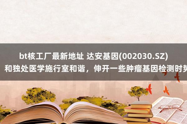 bt核工厂最新地址 达安基因(002030.SZ)：和独处医学施行室和谐，伸开一些肿瘤基因检测时势