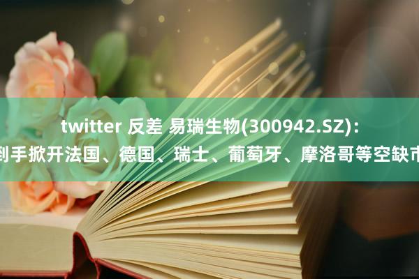 twitter 反差 易瑞生物(300942.SZ)：已到手掀开法国、德国、瑞士、葡萄牙、摩洛哥等空缺市集