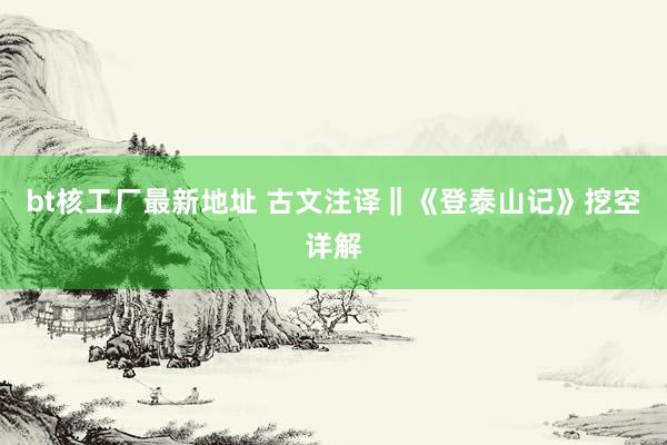 bt核工厂最新地址 古文注译‖《登泰山记》挖空详解