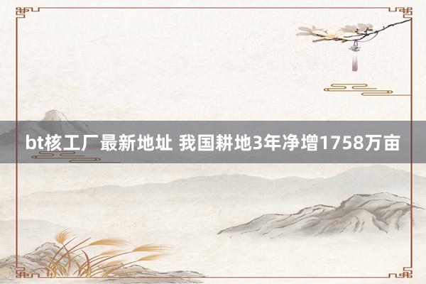 bt核工厂最新地址 我国耕地3年净增1758万亩