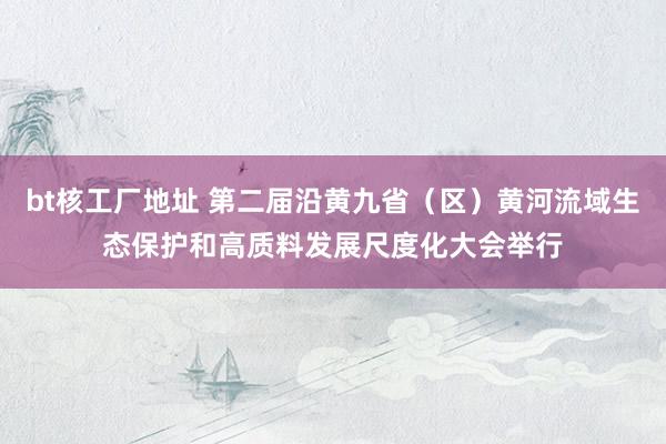 bt核工厂地址 第二届沿黄九省（区）黄河流域生态保护和高质料发展尺度化大会举行