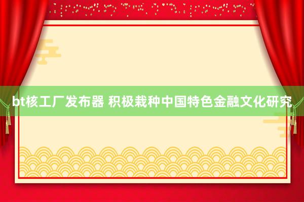 bt核工厂发布器 积极栽种中国特色金融文化研究