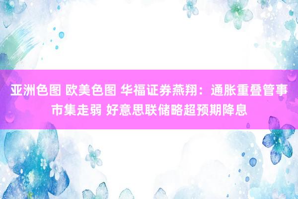 亚洲色图 欧美色图 华福证券燕翔：通胀重叠管事市集走弱 好意思联储略超预期降息