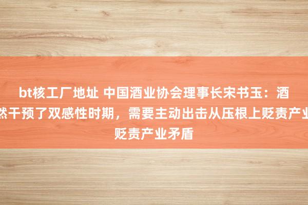 bt核工厂地址 中国酒业协会理事长宋书玉：酒类枉然干预了双感性时期，需要主动出击从压根上贬责产业矛盾