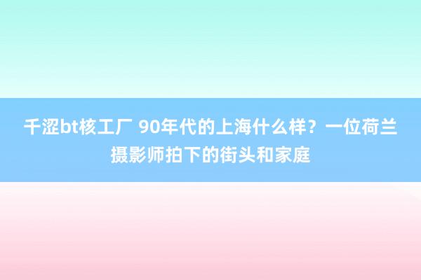 千涩bt核工厂 90年代的上海什么样？一位荷兰摄影师拍下的街头和家庭