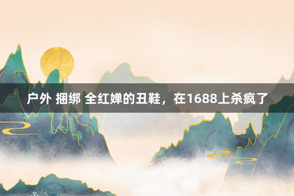 户外 捆绑 全红婵的丑鞋，在1688上杀疯了