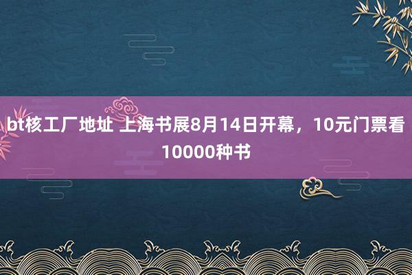 bt核工厂地址 上海书展8月14日开幕，10元门票看10000种书