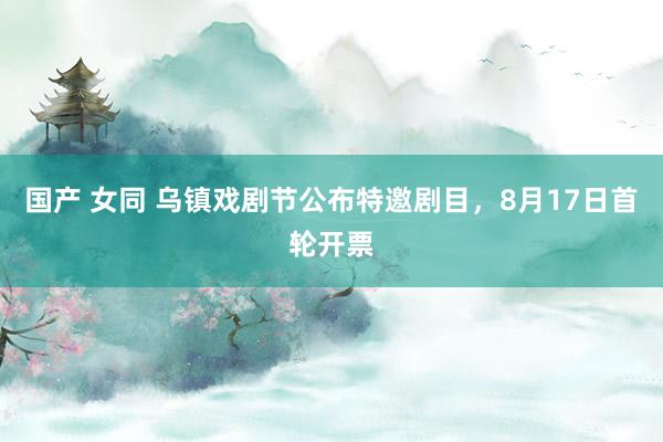 国产 女同 乌镇戏剧节公布特邀剧目，8月17日首轮开票