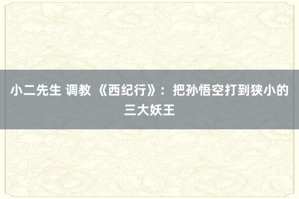 小二先生 调教 《西纪行》：把孙悟空打到狭小的三大妖王