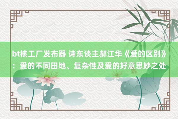 bt核工厂发布器 诗东谈主郝江华《爱的区别》：爱的不同田地、复杂性及爱的好意思妙之处