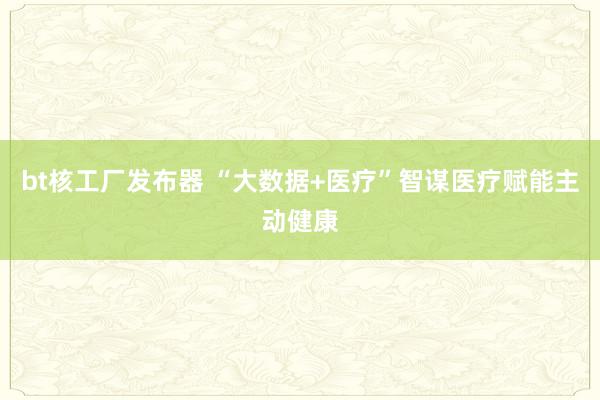 bt核工厂发布器 “大数据+医疗”智谋医疗赋能主动健康