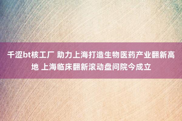 千涩bt核工厂 助力上海打造生物医药产业翻新高地 上海临床翻新滚动盘问院今成立