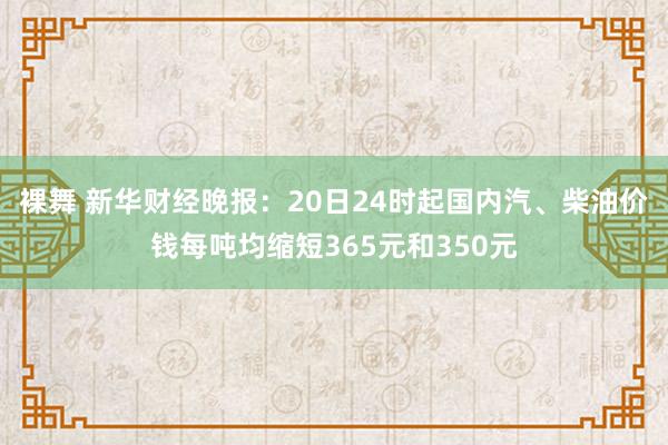 裸舞 新华财经晚报：20日24时起国内汽、柴油价钱每吨均缩短365元和350元