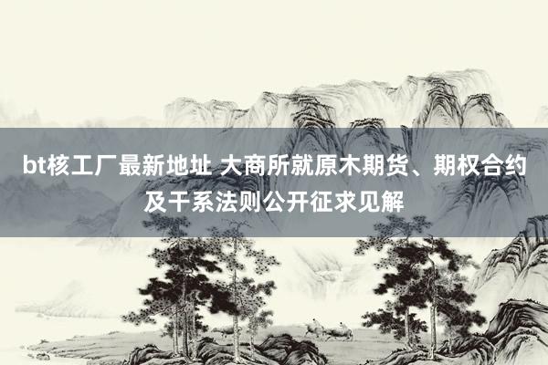 bt核工厂最新地址 大商所就原木期货、期权合约及干系法则公开征求见解