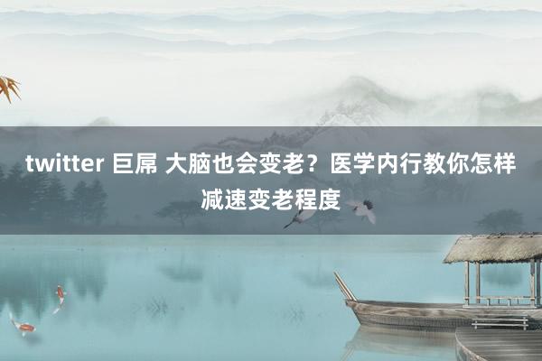 twitter 巨屌 大脑也会变老？医学内行教你怎样减速变老程度