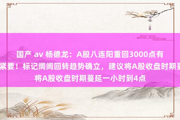 国产 av 杨德龙：A股八连阳重回3000点有趣有趣有趣有趣紧要！标记阛阓回转趋势确立，建议将A股收盘时期蔓延一小时到4点