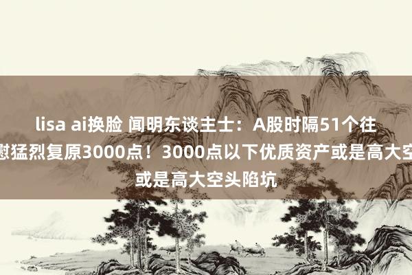 lisa ai换脸 闻明东谈主士：A股时隔51个往返日欣慰猛烈复原3000点！3000点以下优质资产或是高大空头陷坑