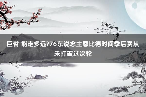 巨臀 能走多远?76东说念主恩比德时间季后赛从未打破过次轮