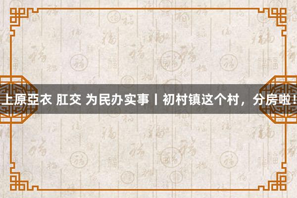 上原亞衣 肛交 为民办实事丨初村镇这个村，分房啦！