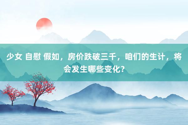 少女 自慰 假如，房价跌破三千，咱们的生计，将会发生哪些变化？