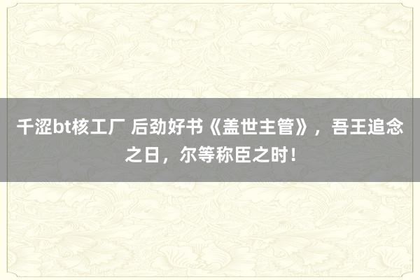 千涩bt核工厂 后劲好书《盖世主管》，吾王追念之日，尔等称臣之时！