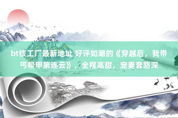 bt核工厂最新地址 好评如潮的《穿越后，我带丐帮甲第连云》，全程高甜，宠妻套路深