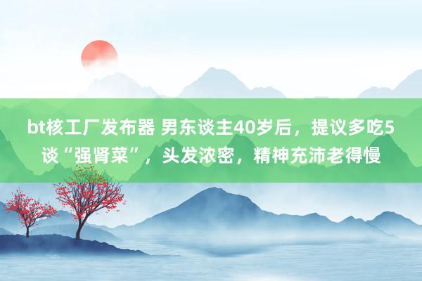 bt核工厂发布器 男东谈主40岁后，提议多吃5谈“强肾菜”，头发浓密，精神充沛老得慢