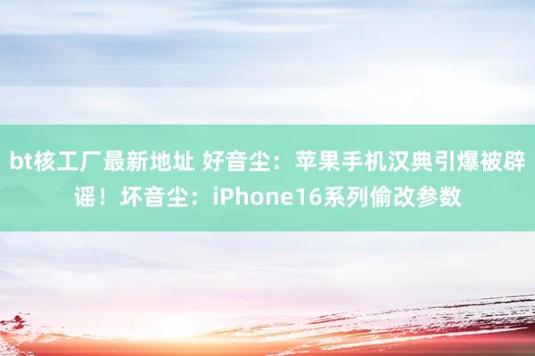 bt核工厂最新地址 好音尘：苹果手机汉典引爆被辟谣！坏音尘：iPhone16系列偷改参数