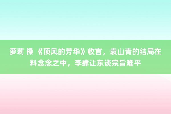 萝莉 操 《顶风的芳华》收官，袁山青的结局在料念念之中，李肆让东谈宗旨难平