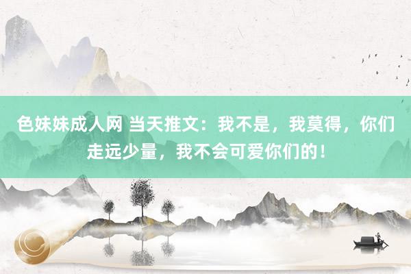 色妹妹成人网 当天推文：我不是，我莫得，你们走远少量，我不会可爱你们的！