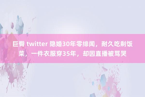 巨臀 twitter 隐婚30年零绯闻，耐久吃剩饭菜，一件衣服穿35年，却因直播被骂哭