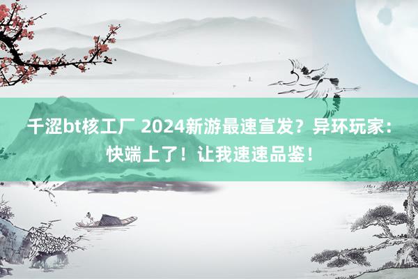 千涩bt核工厂 2024新游最速宣发？异环玩家：快端上了！让我速速品鉴！