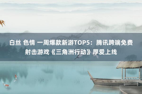 白丝 色情 一周爆款新游TOP5：腾讯跨端免费射击游戏《三角洲行动》厚爱上线