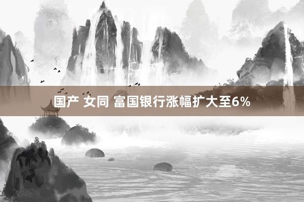 国产 女同 富国银行涨幅扩大至6%