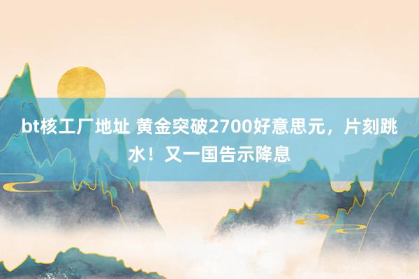 bt核工厂地址 黄金突破2700好意思元，片刻跳水！又一国告示降息