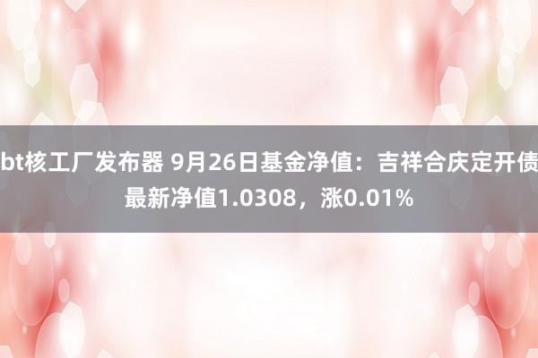 bt核工厂发布器 9月26日基金净值：吉祥合庆定开债最新净值1.0308，涨0.01%