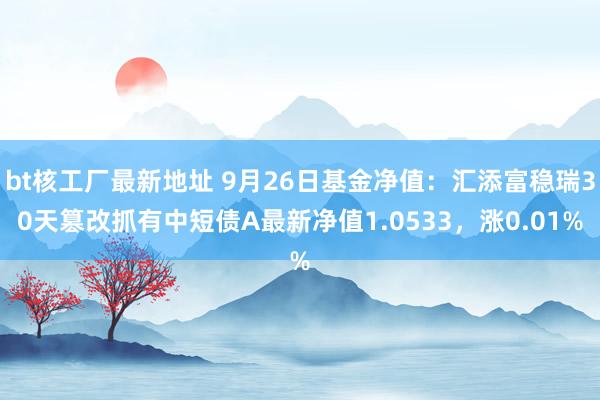 bt核工厂最新地址 9月26日基金净值：汇添富稳瑞30天篡改抓有中短债A最新净值1.0533，涨0.01%